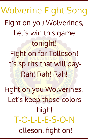 Wolverine Fight Song.  Fight on you Wolverines, Let's win this game tonight!  Fight on for Tolleson!  It's spirits that will pay - Rah! Rah! Rah!  Fight on you Wolverines, Let's keep those colors high! T-O-L-L-E-S-O-N Tolleson, fight on!